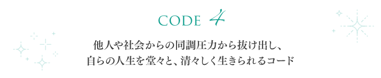【code 4】他人や社会からの同調圧力から抜け出し、自らの人生を堂々と、清々しく生きられるコード
